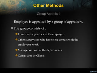 Other Methods
Group Appraisal
Employee is appraised by a group of appraisers.
 The group consists of :
Immediate supervisor of the employee
Other supervisors who have close contact with the
employee’s work.
Manager or head of the departments.
Consultants or Clients

28

 