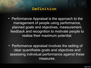 Definition
• Performance Appraisal is the approach to the
management of people using performance,
planned goals and objectives, measurement,
feedback and recognition to motivate people to
realise their maximum potential.
• Performance appraisal involves the setting of
clear quantifiable goals and objectives and
assessing individual performance against these
measures.

 