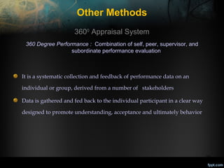 Other Methods
3600 Appraisal System
360 Degree Performance : Combination of self, peer, supervisor, and
subordinate performance evaluation

It is a systematic collection and feedback of performance data on an
individual or group, derived from a number of stakeholders
Data is gathered and fed back to the individual participant in a clear way
designed to promote understanding, acceptance and ultimately behavior

30

 
