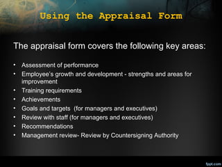 Using the Appraisal Form
The appraisal form covers the following key areas:
•
•
•
•
•
•
•
•

Assessment of performance
Employee’s growth and development - strengths and areas for
improvement
Training requirements
Achievements
Goals and targets (for managers and executives)
Review with staff (for managers and executives)
Recommendations
Management review- Review by Countersigning Authority

 