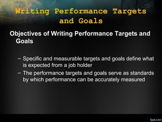 Writing Performance Targets
and Goals
Objectives of Writing Performance Targets and
Goals
– Specific and measurable targets and goals define what
is expected from a job holder
– The performance targets and goals serve as standards
by which performance can be accurately measured

 