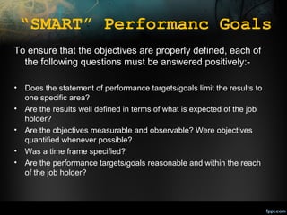 “SMART” Performanc Goals
To ensure that the objectives are properly defined, each of
the following questions must be answered positively:•
•
•
•
•

Does the statement of performance targets/goals limit the results to
one specific area?
Are the results well defined in terms of what is expected of the job
holder?
Are the objectives measurable and observable? Were objectives
quantified whenever possible?
Was a time frame specified?
Are the performance targets/goals reasonable and within the reach
of the job holder?

 