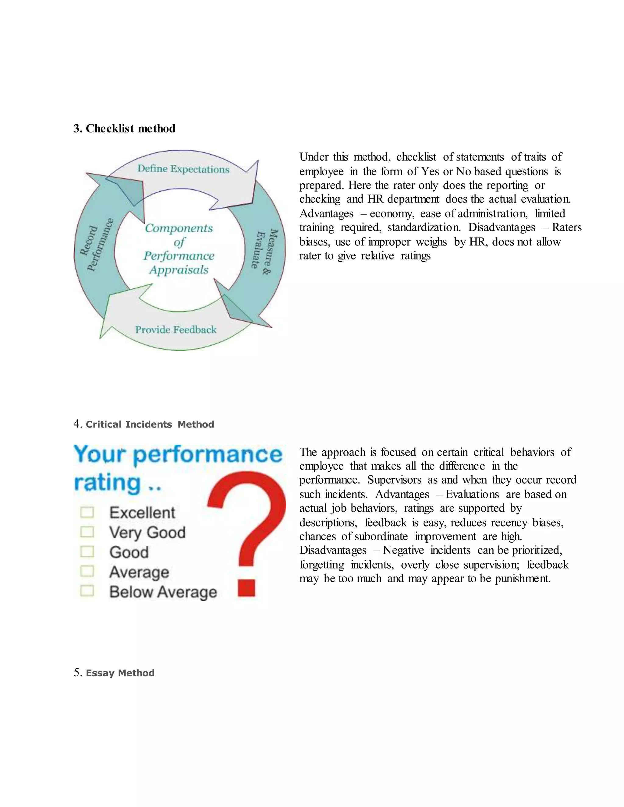 3. Checklist method
Under this method, checklist of statements of traits of
employee in the form of Yes or No based questions is
prepared. Here the rater only does the reporting or
checking and HR department does the actual evaluation.
Advantages – economy, ease of administration, limited
training required, standardization. Disadvantages – Raters
biases, use of improper weighs by HR, does not allow
rater to give relative ratings
4. Critical Incidents Method
The approach is focused on certain critical behaviors of
employee that makes all the difference in the
performance. Supervisors as and when they occur record
such incidents. Advantages – Evaluations are based on
actual job behaviors, ratings are supported by
descriptions, feedback is easy, reduces recency biases,
chances of subordinate improvement are high.
Disadvantages – Negative incidents can be prioritized,
forgetting incidents, overly close supervision; feedback
may be too much and may appear to be punishment.
5. Essay Method
 