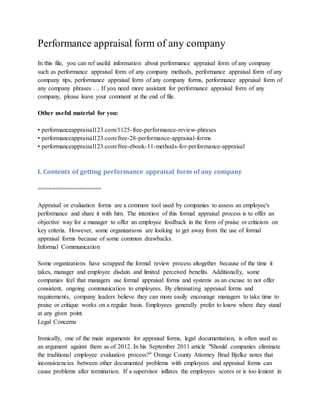 Performance appraisal form of any company
In this file, you can ref useful information about performance appraisal form of any company
such as performance appraisal form of any company methods, performance appraisal form of any
company tips, performance appraisal form of any company forms, performance appraisal form of
any company phrases … If you need more assistant for performance appraisal form of any
company, please leave your comment at the end of file.
Other useful material for you:
• performanceappraisal123.com/1125-free-performance-review-phrases
• performanceappraisal123.com/free-28-performance-appraisal-forms
• performanceappraisal123.com/free-ebook-11-methods-for-performance-appraisal
I. Contents of getting performance appraisal form of any company
==================
Appraisal or evaluation forms are a common tool used by companies to assess an employee's
performance and share it with him. The intention of this formal appraisal process is to offer an
objective way for a manager to offer an employee feedback in the form of praise or criticism on
key criteria. However, some organizations are looking to get away from the use of formal
appraisal forms because of some common drawbacks.
Informal Communication
Some organizations have scrapped the formal review process altogether because of the time it
takes, manager and employee disdain and limited perceived benefits. Additionally, some
companies feel that managers use formal appraisal forms and systems as an excuse to not offer
consistent, ongoing communication to employees. By eliminating appraisal forms and
requirements, company leaders believe they can more easily encourage managers to take time to
praise or critique works on a regular basis. Employees generally prefer to know where they stand
at any given point.
Legal Concerns
Ironically, one of the main arguments for appraisal forms, legal documentation, is often used as
an argument against them as of 2012. In his September 2011 article "Should companies eliminate
the traditional employee evaluation process?" Orange County Attorney Brad Bjelke notes that
inconsistencies between other documented problems with employees and appraisal forms can
cause problems after termination. If a supervisor inflates the employees scores or is too lenient in
 