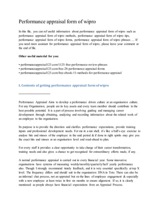 Performance appraisal form of wipro
In this file, you can ref useful information about performance appraisal form of wipro such as
performance appraisal form of wipro methods, performance appraisal form of wipro tips,
performance appraisal form of wipro forms, performance appraisal form of wipro phrases … If
you need more assistant for performance appraisal form of wipro, please leave your comment at
the end of file.
Other useful material for you:
• performanceappraisal123.com/1125-free-performance-review-phrases
• performanceappraisal123.com/free-28-performance-appraisal-forms
• performanceappraisal123.com/free-ebook-11-methods-for-performance-appraisal
I. Contents of getting performance appraisal form of wipro
==================
Performance Appraisal Aims to develop a performance driven culture at an organisation culture.
For any Organisation, people are its key assets and every team member should contribute to the
best possible potential. It is a part of process involving guiding and managing career
development through obtaining, analyzing and recording information about the related work of
an employee to the organisation.
Its purpose is to provide the direction and clarifies performance expectations; provide training
inputs and professional development needs. For me in a nut shell, it’s like a bull’s-eye exercise to
analyse hits and misses of the employee in the said period & if done in right spirits may give you
the exact hits and misses at an organisation level and road-ahead to plan.
For every staff it provides a clear opportunity to take charge of their career transformation,
training needs and also gives a chance to get recognised for extraordinary efforts made, if any.
A normal performance appraisal is carried out in every financial year. Some innovative
organisations have systems of measuring weekly/monthly/quarterly/half yearly performance
also. Though I strongly recommend timely feedback, and it is very essential specifically at top X
level. The frequency differs and should suit to the organization DNA in Toto. There can also be
an informal chat process, not an appraisal but on the lines of employee engagement & especially
with a new employee at least twice in first six months to ensure alignment. If so, it is clearly
mentioned as people always have financial expectations from an Appraisal Process.
 