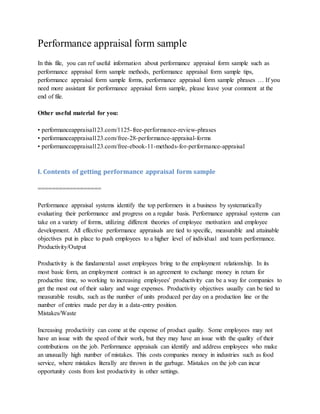 Performance appraisal form sample
In this file, you can ref useful information about performance appraisal form sample such as
performance appraisal form sample methods, performance appraisal form sample tips,
performance appraisal form sample forms, performance appraisal form sample phrases … If you
need more assistant for performance appraisal form sample, please leave your comment at the
end of file.
Other useful material for you:
• performanceappraisal123.com/1125-free-performance-review-phrases
• performanceappraisal123.com/free-28-performance-appraisal-forms
• performanceappraisal123.com/free-ebook-11-methods-for-performance-appraisal
I. Contents of getting performance appraisal form sample
==================
Performance appraisal systems identify the top performers in a business by systematically
evaluating their performance and progress on a regular basis. Performance appraisal systems can
take on a variety of forms, utilizing different theories of employee motivation and employee
development. All effective performance appraisals are tied to specific, measurable and attainable
objectives put in place to push employees to a higher level of individual and team performance.
Productivity/Output
Productivity is the fundamental asset employees bring to the employment relationship. In its
most basic form, an employment contract is an agreement to exchange money in return for
productive time, so working to increasing employees' productivity can be a way for companies to
get the most out of their salary and wage expenses. Productivity objectives usually can be tied to
measurable results, such as the number of units produced per day on a production line or the
number of entries made per day in a data-entry position.
Mistakes/Waste
Increasing productivity can come at the expense of product quality. Some employees may not
have an issue with the speed of their work, but they may have an issue with the quality of their
contributions on the job. Performance appraisals can identify and address employees who make
an unusually high number of mistakes. This costs companies money in industries such as food
service, where mistakes literally are thrown in the garbage. Mistakes on the job can incur
opportunity costs from lost productivity in other settings.
 