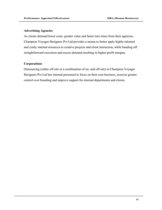 Performance Appraisal Effectiveness                                MBA (Human Resources)




Advertising Agencies
As clients demand lower costs, greater value and faster turn times from their agencies,
Champion Voyager Designers Pvt Ltd provides a means to better apply highly-talented
and costly internal resources to creative projects and client interaction, while handing off
straightforward execution and excess demand resulting in higher profit margins.


Corporations
Outsourcing (either off-site or a combination of on- and off-site) to Champion Voyager
Designers Pvt Ltd lets internal personnel to focus on their core business, exercise greater
control over branding and improve support for internal departments and clients.




                                                                                           11
 