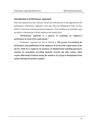 Performance Appraisal Effectiveness                               MBA (Human Resources)




Introduction to Performance Appraisal
Once the employee has been selected, trained and motivated, he is then appraised for his
performance. Performance Appraisal is the step where the Management finds out how
effective it has been at hiring and placing employees. If any problems are identified, steps
are taken to communicate with the employee and remedy them.
        Performance Appraisal is a process of evaluating an employee s
performance in terms of its requirements.
       Performance Appraisal can also be defined as the process of evaluating the
performance and qualifications of the employees in terms of the requirements of the
job for which he is employed, for purposes of administration including placement,
selection for promotions, providing financial rewards and other actions which
require differential treatment among the members of a group as distinguished from
actions affecting all members equally.




                                                                                         13
 