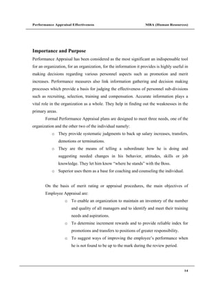 Performance Appraisal Effectiveness                                 MBA (Human Resources)




Importance and Purpose
Performance Appraisal has been considered as the most significant an indispensable tool
for an organization, for an organization, for the information it provides is highly useful in
making decisions regarding various personnel aspects such as promotion and merit
increases. Performance measures also link information gathering and decision making
processes which provide a basis for judging the effectiveness of personnel sub-divisions
such as recruiting, selection, training and compensation. Accurate information plays a
vital role in the organization as a whole. They help in finding out the weaknesses in the
primary areas.
       Formal Performance Appraisal plans are designed to meet three needs, one of the
organization and the other two of the individual namely:
           o They provide systematic judgments to back up salary increases, transfers,
                 demotions or terminations.
           o They are the means of telling a subordinate how he is doing and
                 suggesting needed changes in his behavior, attitudes, skills or job
                 knowledge. They let him know where he stands with the Boss.
           o Superior uses them as a base for coaching and counseling the individual.


       On the basis of merit rating or appraisal procedures, the main objectives of
       Employee Appraisal are:
                    o To enable an organization to maintain an inventory of the number
                        and quality of all managers and to identify and meet their training
                        needs and aspirations.
                    o To determine increment rewards and to provide reliable index for
                        promotions and transfers to positions of greater responsibility.
                    o To suggest ways of improving the employee s performance when
                        he is not found to be up to the mark during the review period.




                                                                                           14
 