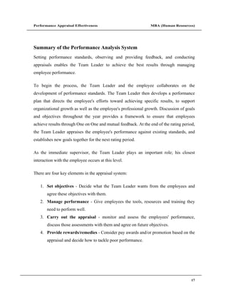 Performance Appraisal Effectiveness                             MBA (Human Resources)




Summary of the Performance Analysis System
Setting performance standards, observing and providing feedback, and conducting
appraisals enables the Team Leader to achieve the best results through managing
employee performance.

To begin the process, the Team Leader and the employee collaborates on the
development of performance standards. The Team Leader then develops a performance
plan that directs the employee's efforts toward achieving specific results, to support
organizational growth as well as the employee's professional growth. Discussion of goals
and objectives throughout the year provides a framework to ensure that employees
achieve results through One on One and mutual feedback. At the end of the rating period,
the Team Leader appraises the employee's performance against existing standards, and
establishes new goals together for the next rating period.

As the immediate supervisor, the Team Leader plays an important role; his closest
interaction with the employee occurs at this level.

There are four key elements in the appraisal system:

   1. Set objectives - Decide what the Team Leader wants from the employees and
       agree these objectives with them.
   2. Manage performance - Give employees the tools, resources and training they
       need to perform well.
   3. Carry out the appraisal - monitor and assess the employees' performance,
       discuss those assessments with them and agree on future objectives.
   4. Provide rewards/remedies - Consider pay awards and/or promotion based on the
       appraisal and decide how to tackle poor performance.




                                                                                      17
 