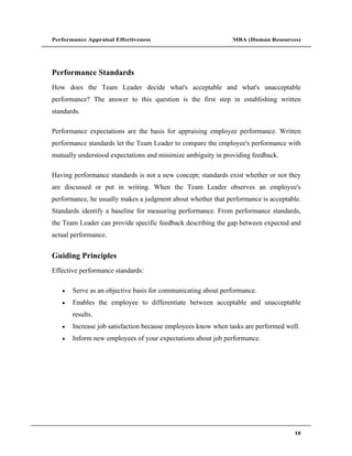 Performance Appraisal Effectiveness                           MBA (Human Resources)




Performance Standards
How does the Team Leader decide what's acceptable and what's unacceptable
performance? The answer to this question is the first step in establishing written
standards.

Performance expectations are the basis for appraising employee performance. Written
performance standards let the Team Leader to compare the employee's performance with
mutually understood expectations and minimize ambiguity in providing feedback.

Having performance standards is not a new concept; standards exist whether or not they
are discussed or put in writing. When the Team Leader observes an employee's
performance, he usually makes a judgment about whether that performance is acceptable.
Standards identify a baseline for measuring performance. From performance standards,
the Team Leader can provide specific feedback describing the gap between expected and
actual performance.


Guiding Principles
Effective performance standards:

       Serve as an objective basis for communicating about performance.
       Enables the employee to differentiate between acceptable and unacceptable
       results.
       Increase job satisfaction because employees know when tasks are performed well.
       Inform new employees of your expectations about job performance.




                                                                                    18
 