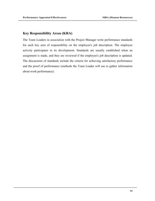 Performance Appraisal Effectiveness                            MBA (Human Resources)




Key Responsibility Areas (KRA)
The Team Leaders in association with the Project Manager write performance standards
for each key area of responsibility on the employee's job description. The employee
actively participates in its development. Standards are usually established when an
assignment is made, and they are reviewed if the employee's job description is updated.
The discussions of standards include the criteria for achieving satisfactory performance
and the proof of performance (methods the Team Leader will use to gather information
about work performance).




                                                                                     19
 