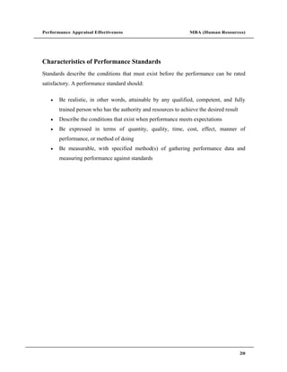 Performance Appraisal Effectiveness                              MBA (Human Resources)




Characteristics of Performance Standards
Standards describe the conditions that must exist before the performance can be rated
satisfactory. A performance standard should:

       Be realistic, in other words, attainable by any qualified, competent, and fully
       trained person who has the authority and resources to achieve the desired result
       Describe the conditions that exist when performance meets expectations
       Be expressed in terms of quantity, quality, time, cost, effect, manner of
       performance, or method of doing
       Be measurable, with specified method(s) of gathering performance data and
       measuring performance against standards




                                                                                          20
 
