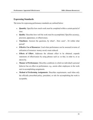 Performance Appraisal Effectiveness                             MBA (Human Resources)




Expressing Standards
The terms for expressing performance standards are outlined below:

       Quantity: Specifies how much work must be completed within a certain period of
       time.
       Quality: Describes how well the work must be accomplished. Specifies accuracy,
       precision, appearance, or effectiveness.
       Timeliness: Answers the questions, by when? , How soon? , Or within what
       period?
       Effective Use of Resources: Used when performance can be assessed in terms of
       utilization of resources: money saved, waste reduced.
       Effects of Effort: Addresses the ultimate effect to be obtained; expands
       statements of effectiveness by using phrases such as: so that, in order to, or as
       shown by.
       Manner of Performance: Describes conditions in which an individual's personal
       behavior has an effect on performance, e.g., assists other employees in the work
       unit in accomplishing assignments.
       Method of Performing Assignments: Describes requirements; used when only
       the officially prescribed policy, procedure, or rule for accomplishing the work is
       acceptable.




                                                                                      21
 