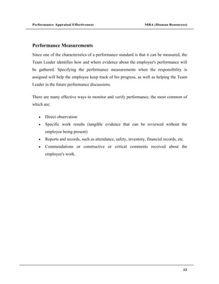 Performance Appraisal Effectiveness                               MBA (Human Resources)




Performance Measurements
Since one of the characteristics of a performance standard is that it can be measured, the
Team Leader identifies how and where evidence about the employee's performance will
be gathered. Specifying the performance measurements when the responsibility is
assigned will help the employee keep track of his progress, as well as helping the Team
Leader in the future performance discussions.

There are many effective ways to monitor and verify performance, the most common of
which are:

       Direct observation
       Specific work results (tangible evidence that can be reviewed without the
       employee being present)
       Reports and records, such as attendance, safety, inventory, financial records, etc.
       Commendations or constructive or critical comments received about the
       employee's work.




                                                                                         22
 