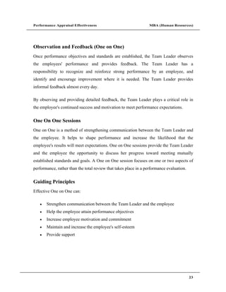 Performance Appraisal Effectiveness                               MBA (Human Resources)




Observation and Feedback (One on One)
Once performance objectives and standards are established, the Team Leader observes
the employees' performance and provides feedback. The Team Leader has a
responsibility to recognize and reinforce strong performance by an employee, and
identify and encourage improvement where it is needed. The Team Leader provides
informal feedback almost every day.

By observing and providing detailed feedback, the Team Leader plays a critical role in
the employee's continued success and motivation to meet performance expectations.


One On One Sessions
One on One is a method of strengthening communication between the Team Leader and
the employee. It helps to shape performance and increase the likelihood that the
employee's results will meet expectations. One on One sessions provide the Team Leader
and the employee the opportunity to discuss her progress toward meeting mutually
established standards and goals. A One on One session focuses on one or two aspects of
performance, rather than the total review that takes place in a performance evaluation.


Guiding Principles
Effective One on One can:

       Strengthen communication between the Team Leader and the employee
       Help the employee attain performance objectives
       Increase employee motivation and commitment
       Maintain and increase the employee's self-esteem
       Provide support




                                                                                          23
 