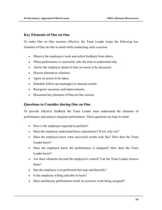 Performance Appraisal Effectiveness                                MBA (Human Resources)




Key Elements of One on One
To make One on One sessions effective, the Team Leader keeps the following key
elements of One on One in mind while conducting such a session:

       Observe the employee's work and solicit feedback from others.
       When performance is successful, take the time to understand why.
       Advise the employee ahead of time on issues to be discussed.
       Discuss alternative solutions.
       Agree on action to be taken.
       Schedule follow-up meeting(s) to measure results.
       Recognize successes and improvements.
       Document key elements of One on One session.


Questions to Consider during One on One
To provide effective feedback the Team Leader must understand the elements of
performance and analyze marginal performance. These questions are kept in mind:

       How is the employee expected to perform?
       Does the employee understand these expectations? If not, why not?
       Does the employee know what successful results look like? How does the Team
       Leader know?
       Does the employee know the performance is marginal? How does the Team
       Leader know?
       Are there obstacles beyond the employee's control? Can the Team Leader remove
       them?
       Has the employee ever performed this task satisfactorily?
       Is the employee willing and able to learn?
       Does satisfactory performance result in excessive work being assigned?




                                                                                     24
 
