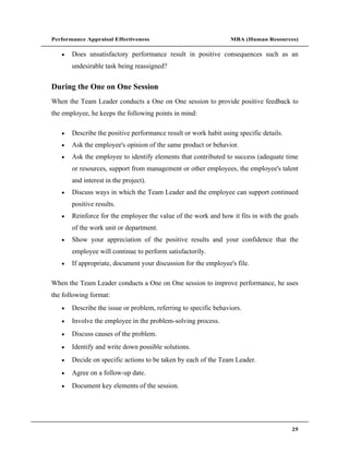 Performance Appraisal Effectiveness                              MBA (Human Resources)

       Does unsatisfactory performance result in positive consequences such as an
       undesirable task being reassigned?


During the One on One Session
When the Team Leader conducts a One on One session to provide positive feedback to
the employee, he keeps the following points in mind:

       Describe the positive performance result or work habit using specific details.
       Ask the employee's opinion of the same product or behavior.
       Ask the employee to identify elements that contributed to success (adequate time
       or resources, support from management or other employees, the employee's talent
       and interest in the project).
       Discuss ways in which the Team Leader and the employee can support continued
       positive results.
       Reinforce for the employee the value of the work and how it fits in with the goals
       of the work unit or department.
       Show your appreciation of the positive results and your confidence that the
       employee will continue to perform satisfactorily.
       If appropriate, document your discussion for the employee's file.

When the Team Leader conducts a One on One session to improve performance, he uses
the following format:
       Describe the issue or problem, referring to specific behaviors.
       Involve the employee in the problem-solving process.
       Discuss causes of the problem.
       Identify and write down possible solutions.
       Decide on specific actions to be taken by each of the Team Leader.
       Agree on a follow-up date.
       Document key elements of the session.




                                                                                        25
 