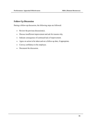 Performance Appraisal Effectiveness                                MBA (Human Resources)




Follow-Up Discussion
During a follow-up discussion, the following steps are followed:

       Review the previous discussion(s).
       Discuss insufficient improvement and ask for reasons why.
       Indicate consequence of continued lack of improvement.
       Agree on action to be taken and set a follow-up date, if appropriate.
       Convey confidence in the employee.
       Document the discussion.




                                                                                     26
 