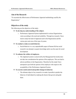 Performance Appraisal Effectiveness                                MBA (Human Resources)




Aim of the Research
 To ascertain the effectiveness of Performance Appraisal methodology used by the
Organization.


Objectives of the study
The following are the objectives of the study -
       To develop my understanding of the subject.
           o Performance Appraisal System implemented in various Organizations
                varies according to the need and suitability. Through my research, I have
                tried to study the kind of Appraisal used in the Organization and the
                various pros and cons of this type of system.
       To conduct a study on social behavior.
           o Social behavior is a very unpredictable aspect of human life but social
                research is an attempt to acquire knowledge and to use the same for social
                development.
       To enhance the welfare of employees.
           o The Appraisal system is conceived by the Management but mostly does
                not take into consideration the opinion of the employees. This can lead to
                adverse problems in the Organization. Therefore by this study I have
                attempted to put forth the opinion of the employee with respect to the
                acceptability of the Performance Appraisal System.
       To exercise social control and predict changes in behavior.
           o The ultimate object of my research is to make it possible to predict the
                behavior of individuals by studying the factors that govern and guide
                them.




                                                                                         28
 