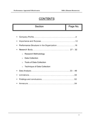 Performance Appraisal Effectiveness                MBA (Human Resources)




                                 CONTENTS

                            Section                           Page No.



       Com pany Profile                                        .     ..4

       Im portance and Purpose                                      ...12

       Performance Structure in the Organization                     16

       Research Study                                          27 - 32

           o Research Methodology

           o Data Collection

           o Tools of Data Collection

           o Technique of Data Collection

       Data Analysis                                      .    33 - 49

       Lim itations                                                ...50

       Findings and conclusions                                      52

       Annex ure                                                   ..54




                                                                            3
 