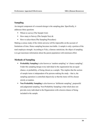 Performance Appraisal Effectiveness                               MBA (Human Resources)




Sampling
An integral component of a research design is the sampling plan. Specifically, it
addresses three questions
       Whom to survey (The Sample Unit)
       How many to Survey (The Sample Size) &
       How to select them (The Sampling Procedure)
Making a census study of the whole universe will be impossible on the account of
limitations of time. Hence sampling becomes inevitable. A sample is only a portion of the
total employee strength. According to Yule, a famous statistician, the object of sampling
is to get maximum information about the parent population with minimum effort.


Methods of Sampling
       Probability Sampling is also known as random sampling or chance sampling .
       Under this sampling design every individual in the organization has an equal
       chance, or probability, of being chosen as a sample. This implies that the section
       of sample items is independent of he persons making the study     that is, the
       sampling operation is controlled objectively so that the items will be chosen
       strictly at random.
       Non Probability Sampling is also known as deliberate sampling , purposeful
       and judgmental sampling. Non-Probability Sampling is that which does not
       provide every individual in the Organization with a known chance of being
       included in the sample.




                                                                                        30
 