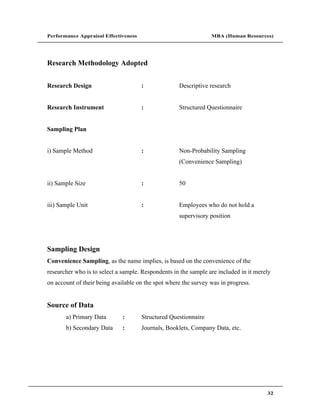 Performance Appraisal Effectiveness                              MBA (Human Resources)




Research Methodology Adopted


Research Design                       :             Descriptive research


Research Instrument                   :             Structured Questionnaire


Sampling Plan


i) Sample Method                      :             Non-Probability Sampling
                                                    (Convenience Sampling)


ii) Sample Size                       :             50


iii) Sample Unit                      :             Employees who do not hold a
                                                    supervisory position




Sampling Design
Convenience Sampling, as the name implies, is based on the convenience of the
researcher who is to select a sample. Respondents in the sample are included in it merely
on account of their being available on the spot where the survey was in progress.


Source of Data
       a) Primary Data        :       Structured Questionnaire
       b) Secondary Data      :       Journals, Booklets, Company Data, etc.




                                                                                       32
 