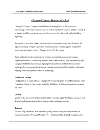 Performance Appraisal Effectiveness                               MBA (Human Resources)




                      Champion Voyager Designers Pvt Ltd

Champion Voyager Designers Pvt Ltd is the leading pioneer in the large-scale
outsourcing of document creation services, with more than 80 years of graphics history. It
is also the world s largest and most experienced provider of artwork and embroidery
digitizing.


They cater to more than 2,000 clients worldwide with output-ready digital files for all
types of printing, computer-generated communications, stitched apparel and product
imprinting and work 24 hours / 7 days a week / 365 days a year.


Retail and quick printers, commercial printers, apparel and promotional products
suppliers/distributors, advertising agencies and corporations rely on Champion Voyager
Designers Pvt Ltd for customized digital graphics solutions that help them generate
higher profits, increase productivity and enhance competitive differentiation, without the
ongoing costs of equipment, labor, or technology.


Production Facility
Headquartered in Elgin, Illinois, Champion Voyager Designers Pvt Ltd maintains a large
Production Center in Pune, India, staffed by 350 highly skilled employees and operating
24/7/365.


Quality
Quality is the top priority at this facility. That s why they apply Six Sigma processes and
detailed quality control procedures for every client and every project.


Training
Because they understand how important quality and accuracy are to the customer s
business, Champion Voyager Designers Pvt Ltd has created a detailed, comprehensive



                                                                                             5
 