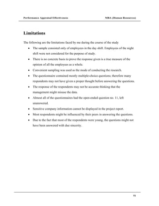 Performance Appraisal Effectiveness                              MBA (Human Resources)




Limitations

The following are the limitations faced by me during the course of the study
       The sample consisted only of employees in the day shift. Employees of the night
       shift were not considered for the purpose of study.
       There is no concrete basis to prove the response given is a true measure of the
       opinion of all the employees as a whole.
       Convenient sampling was used as the mode of conducting the research.
       The questionnaire contained mostly multiple-choice questions; therefore many
       respondents may not have given a proper thought before answering the questions.
       The response of the respondents may not be accurate thinking that the
       management might misuse the data.
       Almost all of the questionnaires had the open-ended question no. 11, left
       unanswered.
       Sensitive company information cannot be displayed in the project report.
       Most respondents might be influenced by their peers in answering the questions.
       Due to the fact that most of the respondents were young, the questions might not
       have been answered with due sincerity.




                                                                                         51
 