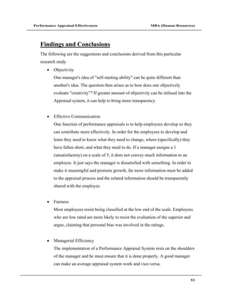 Performance Appraisal Effectiveness                               MBA (Human Resources)




   Findings and Conclusions
   The following are the suggestions and conclusions derived from this particular
   research study
           Objectivity
           One manager's idea of "self-starting ability" can be quite different than
           another's idea. The question then arises as to how does one objectively
           evaluate "creativity ? If greater amount of objectivity can be infused into the
           Appraisal system, it can help to bring more transparency.


           Effective Communication
           One function of performance appraisals is to help employees develop so they
           can contribute more effectively. In order for the employees to develop and
           learn they need to know what they need to change, where (specifically) they
           have fallen short, and what they need to do. If a manager assigns a 1
           (unsatisfactory) on a scale of 5, it does not convey much information to an
           employee. It just says the manager is dissatisfied with something. In order to
           make it meaningful and promote growth, far more information must be added
           to the appraisal process and the related information should be transparently
           shared with the employee.


           Fairness
           Most employees resist being classified at the low end of the scale. Employees
           who are low rated are more likely to resist the evaluation of the superior and
           argue, claiming that personal bias was involved in the ratings.


           Managerial Efficiency
           The implementation of a Performance Appraisal System rests on the shoulders
           of the manager and he must ensure that it is done properly. A good manager
           can make an average appraisal system work and vice-versa.


                                                                                            53
 
