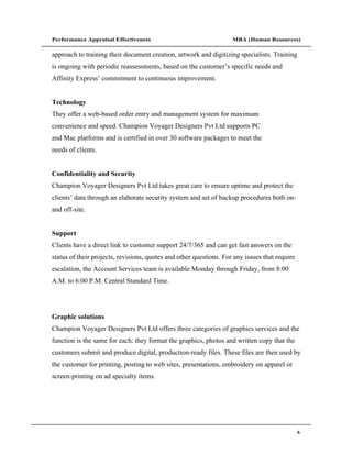 Performance Appraisal Effectiveness                                 MBA (Human Resources)

approach to training their document creation, artwork and digitizing specialists. Training
is ongoing with periodic reassessments, based on the customer s specific needs and
Affinity Express commitment to continuous improvement.


Technology
They offer a web-based order entry and management system for maximum
convenience and speed. Champion Voyager Designers Pvt Ltd supports PC
and Mac platforms and is certified in over 30 software packages to meet the
needs of clients.


Confidentiality and Security
Champion Voyager Designers Pvt Ltd takes great care to ensure uptime and protect the
clients data through an elaborate security system and set of backup procedures both on-
and off-site.


Support
Clients have a direct link to customer support 24/7/365 and can get fast answers on the
status of their projects, revisions, quotes and other questions. For any issues that require
escalation, the Account Services team is available Monday through Friday, from 8:00
A.M. to 6:00 P.M. Central Standard Time.




Graphic solutions
Champion Voyager Designers Pvt Ltd offers three categories of graphics services and the
function is the same for each: they format the graphics, photos and written copy that the
customers submit and produce digital, production-ready files. These files are then used by
the customer for printing, posting to web sites, presentations, embroidery on apparel or
screen-printing on ad specialty items.




                                                                                               6
 