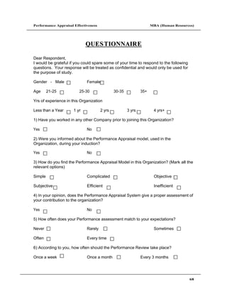 Performance Appraisal Effectiveness                                 MBA (Human Resources)




                             QUE S T IONNAIR E

Dear Respondent,
I would be grateful if you could spare some of your time to respond to the following
questions. Your response will be treated as confidential and would only be used for
the purpose of study.

Gender - Male                Female

Age      21-25           25-30                30-35           35+

Yrs of experience in this Organization

Less than a Year      1 yr            2 yrs           3 yrs          4 yrs+

1) Have you worked in any other Company prior to joining this Organization?

Yes                          No

2) Were you informed about the Performance Appraisal model, used in the
Organization, during your induction?

Yes                          No

3) How do you find the Performance Appraisal Model in this Organization? (Mark all the
relevant options)

Simple                       Complicated                             Objective

Subjective                   Efficient                               Inefficient

4) In your opinion, does the Performance Appraisal System give a proper assessment of
your contribution to the organization?

Yes                          No

5) How often does your Performance assessment match to your expectations?

Never                        Rarely                                  Sometimes

Often                        Every time

6) According to you, how often should the Performance Review take place?

Once a week                  Once a month                     Every 3 months




                                                                                       68
 