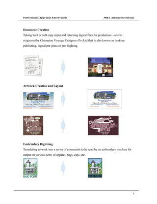 Performance Appraisal Effectiveness                              MBA (Human Resources)




Document Creation
Taking hard or soft copy input and returning digital files for production a term
originated by Champion Voyager Designers Pvt Ltd that is also known as desktop
publishing, digital pre-press or pre-flighting.




Artwork Creation and Layout




Embroidery Digitizing
Translating artwork into a series of commands to be read by an embroidery machine for
output on various items of apparel, bags, caps, etc.




                                                                                        7
 