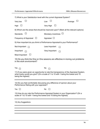 Performance Appraisal Effectiveness                             MBA (Human Resources)



7) What is your Satisfaction level with the current Appraisal System?

Very low                              Low                         Average

High                                  Very High

8) Which are the areas that should be improved upon? (Mark all the relevant options)

Standards                             Monetary incentives

Frequency of Appraisal                Appraiser

9) How important do you think is Performance Appraisal to your Performance?

Not Important                         Less Important

Important                             Very Important

Most Important

10) Do you think the One on One sessions are effective in ironing out problems
in the work environment?


Yes                                   No

11) If you were given an opportunity to rate the transparency of the Appraisal System,
what marks would you give? (On a scale of 1 to 10 with 1 being the lowest and 10
being the highest)


12) Do you feel comfortable discussing any difference of opinion about your
Performance Rating with your appraiser?

Yes                                   No

13) How do you rate the Performance Appraisal System in your Organization? (On a
scale of 1 to 10 with 1 being the lowest and 10 being the highest)


14) Any Suggestions




                                                                                       70
 