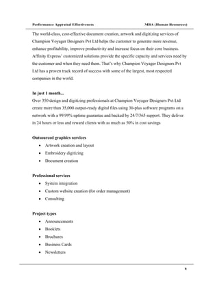 Performance Appraisal Effectiveness                              MBA (Human Resources)

The world-class, cost-effective document creation, artwork and digitizing services of
Champion Voyager Designers Pvt Ltd helps the customer to generate more revenue,
enhance profitability, improve productivity and increase focus on their core business.
Affinity Express customized solutions provide the specific capacity and services need by
the customer and when they need them. That s why Champion Voyager Designers Pvt
Ltd has a proven track record of success with some of the largest, most respected
companies in the world.


In just 1 month...
Over 350 design and digitizing professionals at Champion Voyager Designers Pvt Ltd
create more than 35,000 output-ready digital files using 30-plus software programs on a
network with a 99.99% uptime guarantee and backed by 24/7/365 support. They deliver
in 24 hours or less and reward clients with as much as 50% in cost savings


Outsourced graphics services
       Artwork creation and layout
       Embroidery digitizing
       Document creation


Professional services
       System integration
       Custom website creation (for order management)
       Consulting


Project types
       Announcements
       Booklets
       Brochures
       Business Cards
       Newsletters


                                                                                          8
 