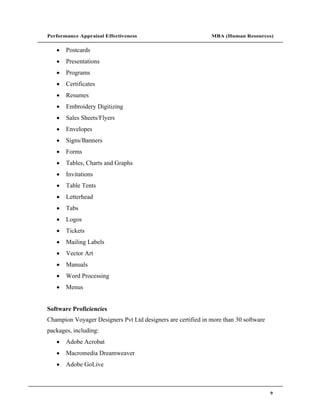 Performance Appraisal Effectiveness                           MBA (Human Resources)


       Postcards
       Presentations
       Programs
       Certificates
       Resumes
       Embroidery Digitizing
       Sales Sheets/Flyers
       Envelopes
       Signs/Banners
       Forms
       Tables, Charts and Graphs
       Invitations
       Table Tents
       Letterhead
       Tabs
       Logos
       Tickets
       Mailing Labels
       Vector Art
       Manuals
       Word Processing
       Menus


Software Proficiencies
Champion Voyager Designers Pvt Ltd designers are certified in more than 30 software
packages, including:
       Adobe Acrobat
       Macromedia Dreamweaver
       Adobe GoLive



                                                                                      9
 