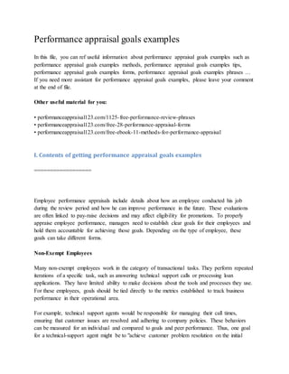 Performance appraisal goals examples
In this file, you can ref useful information about performance appraisal goals examples such as
performance appraisal goals examples methods, performance appraisal goals examples tips,
performance appraisal goals examples forms, performance appraisal goals examples phrases …
If you need more assistant for performance appraisal goals examples, please leave your comment
at the end of file.
Other useful material for you:
• performanceappraisal123.com/1125-free-performance-review-phrases
• performanceappraisal123.com/free-28-performance-appraisal-forms
• performanceappraisal123.com/free-ebook-11-methods-for-performance-appraisal
I. Contents of getting performance appraisal goals examples
==================
Employee performance appraisals include details about how an employee conducted his job
during the review period and how he can improve performance in the future. These evaluations
are often linked to pay-raise decisions and may affect eligibility for promotions. To properly
appraise employee performance, managers need to establish clear goals for their employees and
hold them accountable for achieving those goals. Depending on the type of employee, these
goals can take different forms.
Non-Exempt Employees
Many non-exempt employees work in the category of transactional tasks. They perform repeated
iterations of a specific task, such as answering technical support calls or processing loan
applications. They have limited ability to make decisions about the tools and processes they use.
For these employees, goals should be tied directly to the metrics established to track business
performance in their operational area.
For example, technical support agents would be responsible for managing their call times,
ensuring that customer issues are resolved and adhering to company policies. These behaviors
can be measured for an individual and compared to goals and peer performance. Thus, one goal
for a technical-support agent might be to "achieve customer problem resolution on the initial
 