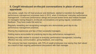 • 5. Cargill introduced on-the-job conversations in place of annual
appraisals
Like adobe, cargill, the US food producer and distributor, started to transform its traditional
performance management processes back in 2012, when it introduced ‘everyday performance
management’. It removed performance ratings and annual review forms and instead focused
on managers having frequent, on-the-job conversations and giving regular, constructive
feedback. They have made this work by:
Regularly rewarding and recognising managers who demonstrate good day-to-day
performance management practices.
Sharing the experiences and tips of their successful managers.
Holding teams accountable for practicing day-to-day performance management.
Building the skills needed to succeed at everyday performance management, including
effective two-way communication, giving feedback, and coaching.
The outcome has been impressive, with 70% of cargill employees now saying they feel valued
as a result of their ongoing performance discussions with their manager.
 