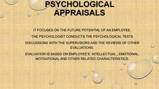 PSYCHOLOGICAL
APPRAISALS
• IT FOCUSES ON THE FUTURE POTENTIAL OF AN EMPLOYEE.
• THE PSYCHOLOGIST CONDUCTS THE PSYCHOLOGICAL TESTS
• DISCUSSIONS WITH THE SUPERVISORS AND THE REVIEWS OF OTHER
EVALUATIONS.
• EVALUATION IS BASED ON EMPLOYEE’S INTELLECTUAL , EMOTIONAL,
MOTIVATIONAL AND OTHER RELATED CHARACTERISTICS.
 