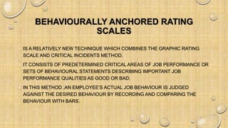 BEHAVIOURALLY ANCHORED RATING
SCALES
• IS A RELATIVELY NEW TECHNIQUE WHICH COMBINES THE GRAPHIC RATING
SCALE AND CRITICAL INCIDENTS METHOD.
• IT CONSISTS OF PREDETERMINED CRITICAL AREAS OF JOB PERFORMANCE OR
SETS OF BEHAVIOURAL STATEMENTS DESCRIBING IMPORTANT JOB
PERFORMANCE QUALITIES AS GOOD OR BAD.
• IN THIS METHOD ,AN EMPLOYEE’S ACTUAL JOB BEHAVIOUR IS JUDGED
AGAINST THE DESIRED BEHAVIOUR BY RECORDING AND COMPARING THE
BEHAVIOUR WITH BARS.
 