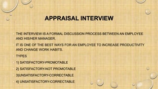 APPRAISAL INTERVIEW
• THE INTERVIEW IS A FORMAL DISCUSSION PROCESS BETWEEN AN EMPLOYEE
AND HIS/HER MANAGER.
• IT IS ONE OF THE BEST WAYS FOR AN EMPLOYEE TO INCREASE PRODUCTIVITY
AND CHANGE WORK HABITS.
• TYPES
• 1} SATISFACTORY-PROMOTABLE
• 2} SATISFACTORY-NOT PROMOTABLE
• 3}UNSATISFACTORY-CORRECTABLE
• 4} UNSATISFACTORY-CORRECTABLE
 