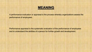 MEANING
• A performance evaluation or appraisal is the process whereby organizations assess the
performance of employees.
• Performance appraisal is the systematic evaluation of the performance of employees
and to understand the abilities of a person for further growth and development.
 