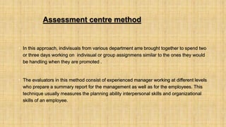 Assessment centre method
• In this approach, indivisuals from various department arre brought together to spend two
or three days working on indivisual or group assignmens similar to the ones they would
be handling when they are promoted .
• The evaluators in this method consist of experienced manager working at different levels
who prepare a summary report for the management as well as for the employees. This
technique usually measures the planning ability interpersonal skills and organizational
skills of an employee.
 
