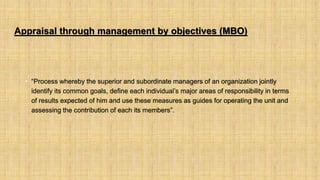 Appraisal through management by objectives (MBO)
• “Process whereby the superior and subordinate managers of an organization jointly
identify its common goals, define each individual’s major areas of responsibility in terms
of results expected of him and use these measures as guides for operating the unit and
assessing the contribution of each its members”.
 