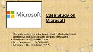 Case Study on
Microsoft
• Computer software and hardware industry, Most reliable and
progressive computer software company in the world.
• Established in 1975 by Bill Gates
• No. of employees : 124,000 (2016)
• Revenue : US$ 89.95 billion (2017)
 