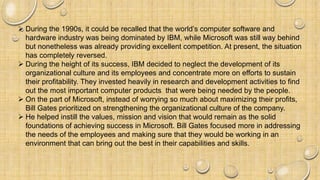  During the 1990s, it could be recalled that the world’s computer software and
hardware industry was being dominated by IBM, while Microsoft was still way behind
but nonetheless was already providing excellent competition. At present, the situation
has completely reversed.
 During the height of its success, IBM decided to neglect the development of its
organizational culture and its employees and concentrate more on efforts to sustain
their profitability. They invested heavily in research and development activities to find
out the most important computer products that were being needed by the people.
 On the part of Microsoft, instead of worrying so much about maximizing their profits,
Bill Gates prioritized on strengthening the organizational culture of the company.
 He helped instill the values, mission and vision that would remain as the solid
foundations of achieving success in Microsoft. Bill Gates focused more in addressing
the needs of the employees and making sure that they would be working in an
environment that can bring out the best in their capabilities and skills.
 
