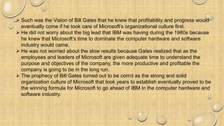  Such was the Vision of Bill Gates that he knew that profitability and progress would
eventually come if he took care of Microsoft’s organizational culture first.
 He did not worry about the big lead that IBM was having during the 1980s because
he knew that Microsoft’s time to dominate the computer hardware and software
industry would came.
 He was not worried about the slow results because Gates realized that as the
employees and leaders of Microsoft are given adequate time to understand the
purpose and objectives of the company, the more productive and profitable the
company is going to be in the long run.
 The prophecy of Bill Gates turned out to be corrct as the strong and solid
organization culture of Microsoft that took years to establish eventually proved to be
the winning formula for Microsoft to go ahead of IBM in the computer hardware and
software industry.
 