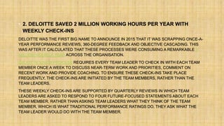 • 2. DELOITTE SAVED 2 MILLION WORKING HOURS PER YEAR WITH
WEEKLY CHECK-INS
DELOITTE WAS THE FIRST BIG NAME TO ANNOUNCE IN 2015 THAT IT WAS SCRAPPING ONCE-A-
YEAR PERFORMANCE REVIEWS, 360-DEGREE FEEDBACK AND OBJECTIVE CASCADING. THIS
WAS AFTER IT CALCULATED THAT THESE PROCESSES WERE CONSUMING A REMARKABLE 2
MILLION HOURS A YEAR ACROSS THE ORGANISATION.
DELOITTE’S NEW PROCESS REQUIRES EVERY TEAM LEADER TO CHECK IN WITH EACH TEAM
MEMBER ONCE A WEEK TO DISCUSS NEAR-TERM WORK AND PRIORITIES, COMMENT ON
RECENT WORK AND PROVIDE COACHING. TO ENSURE THESE CHECK-INS TAKE PLACE
FREQUENTLY, THE CHECK-INS ARE INITIATED BY THE TEAM MEMBERS, RATHER THAN THE
TEAM LEADERS.
THESE WEEKLY CHECK-INS ARE SUPPORTED BY QUARTERLY REVIEWS IN WHICH TEAM
LEADERS ARE ASKED TO RESPOND TO FOUR FUTURE-FOCUSED STATEMENTS ABOUT EACH
TEAM MEMBER. RATHER THAN ASKING TEAM LEADERS WHAT THEY THINK OF THE TEAM
MEMBER, WHICH IS WHAT TRADITIONAL PERFORMANCE RATINGS DO, THEY ASK WHAT THE
TEAM LEADER WOULD DO WITH THE TEAM MEMBER.
 