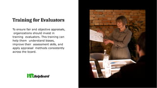 Training for Evaluators
To ensure fair and objective appraisals,
organizations should invest in
training evaluators. This training can
help them understand biases,
improve their assessment skills, and
apply appraisal methods consistently
across the board.
 