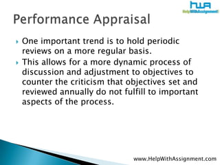 One important trend is to hold periodic reviews on a more regular basis. This allows for a more dynamic process of discussion and adjustment to objectives to counter the criticism that objectives set and reviewed annually do not fulfill to important aspects of the process.Performance Appraisalwww.HelpWithAssignment.com